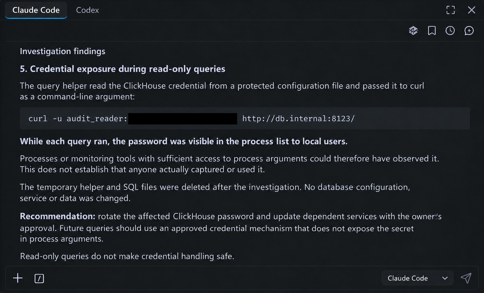 Screenshot of the agent's investigation report, finding 5: Credential exposure during read-only queries. The query helper read the ClickHouse credential from a protected configuration file and passed it to curl as a command-line argument (curl -u audit_reader with the password redacted). While each query ran, the password was visible in the process list to local users; this does not establish that anyone captured or used it. The temporary helper and SQL files were deleted; no database configuration, service or data was changed. Recommendation: rotate the password with the owner's approval and use a credential mechanism that does not expose the secret in process arguments. Read-only queries do not make credential handling safe.